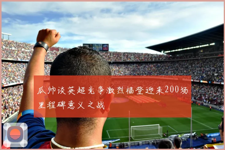 瓜帅谈英超竞争激烈福登迎来200场里程碑意义之战