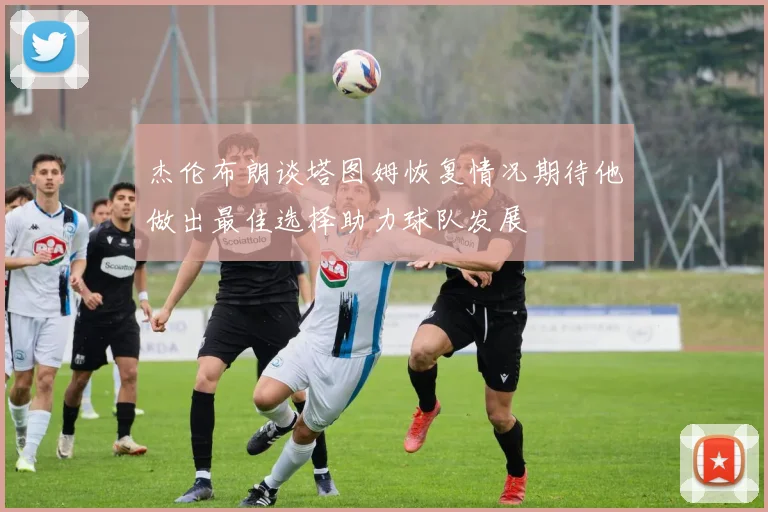 杰伦布朗谈塔图姆恢复情况期待他做出最佳选择助力球队发展