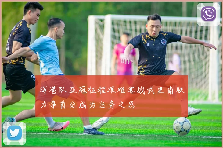 海港队亚冠征程艰难客战武里南联力争首分成为当务之急