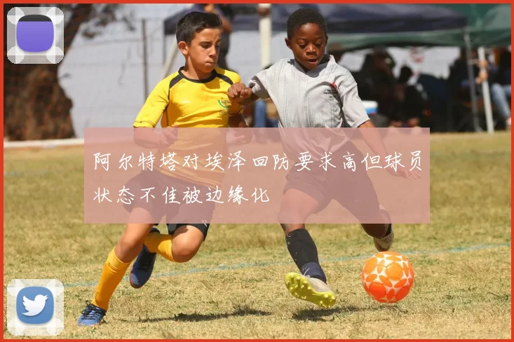 阿尔特塔对埃泽回防要求高但球员状态不佳被边缘化