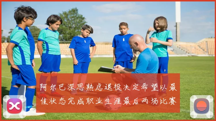 阿尔巴深思熟虑退役决定希望以最佳状态完成职业生涯最后两场比赛