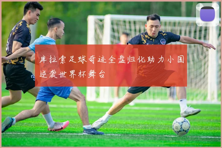 库拉索足球奇迹全盘归化助力小国逆袭世界杯舞台