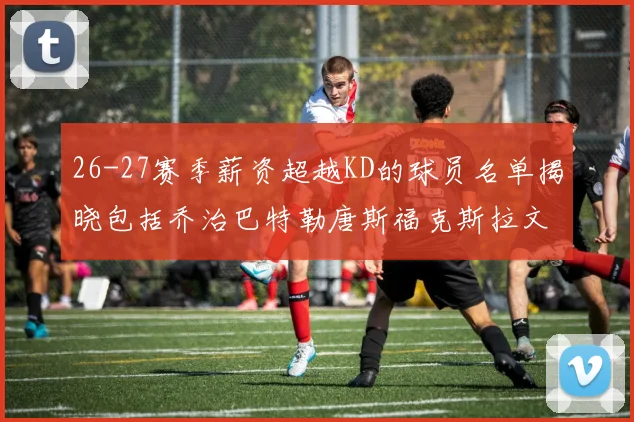 26-27赛季薪资超越KD的球员名单揭晓包括乔治巴特勒唐斯福克斯拉文等
