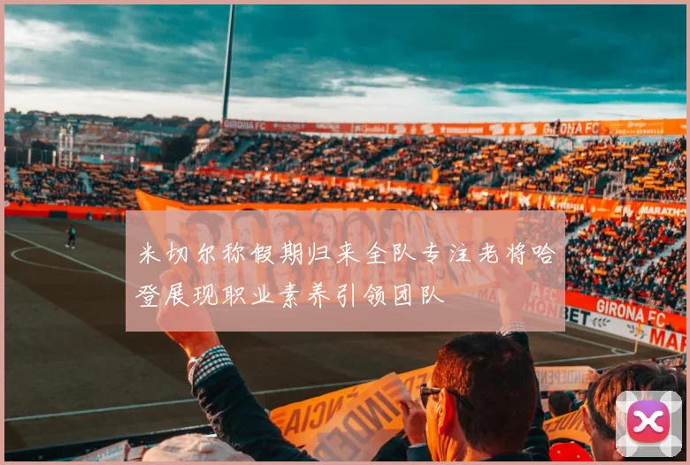米切尔称假期归来全队专注老将哈登展现职业素养引领团队
