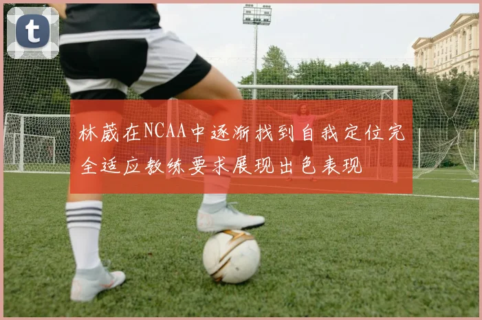林葳在NCAA中逐渐找到自我定位完全适应教练要求展现出色表现