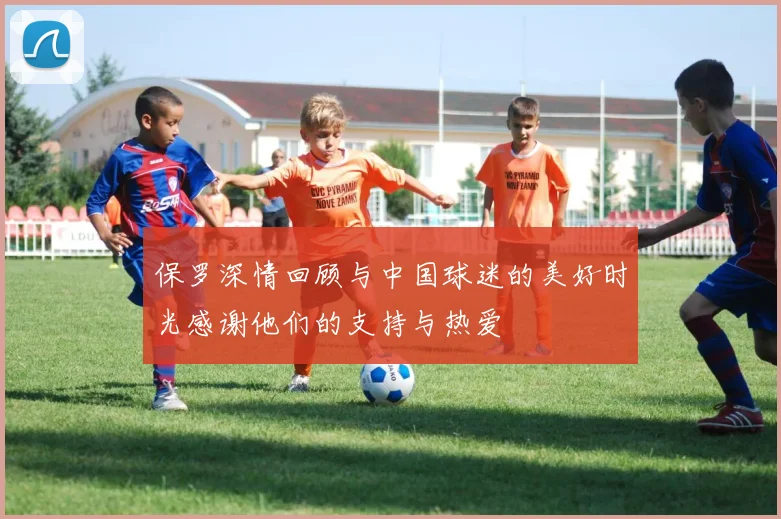 保罗深情回顾与中国球迷的美好时光感谢他们的支持与热爱