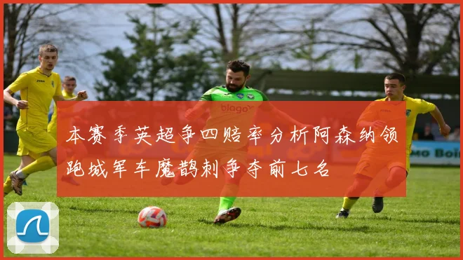 本赛季英超争四赔率分析阿森纳领跑城军车魔鹊刺争夺前七名