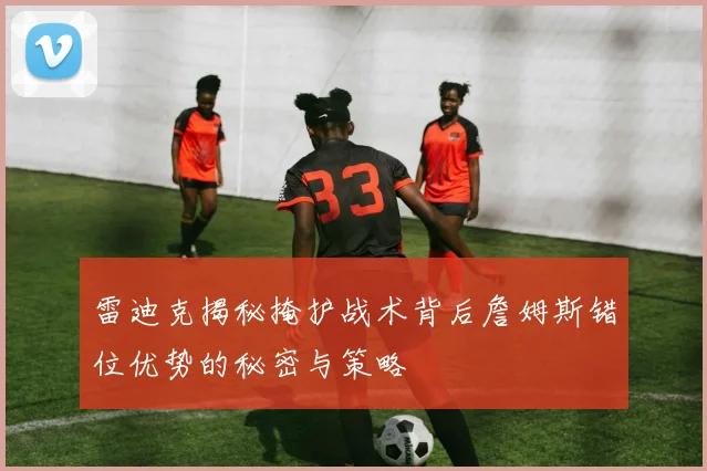雷迪克揭秘掩护战术背后詹姆斯错位优势的秘密与策略