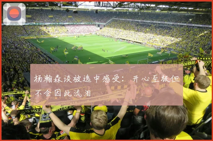 杨瀚森谈被选中感受：开心至极但不会因此流泪