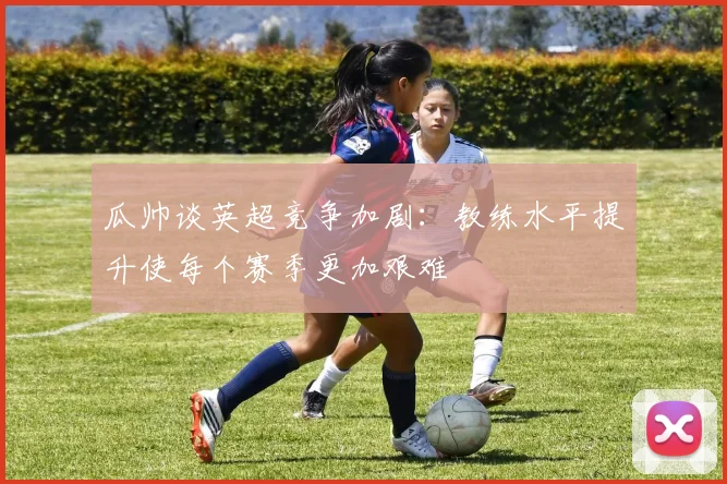 瓜帅谈英超竞争加剧：教练水平提升使每个赛季更加艰难