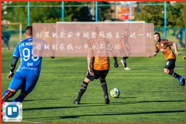 刘若钒荣获中超首冠感言：这一刻将铭刻在我心中永不忘记