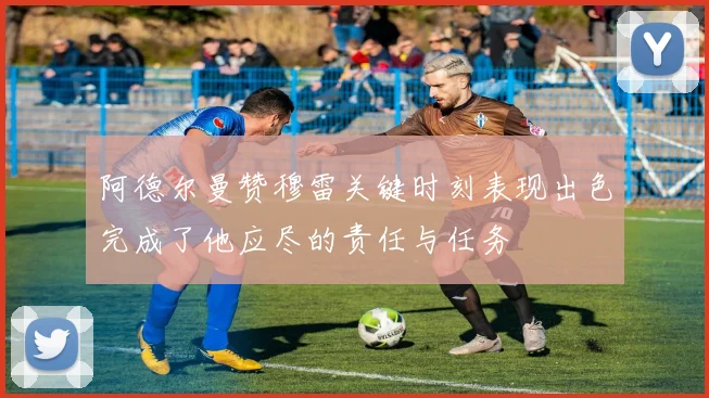 阿德尔曼赞穆雷关键时刻表现出色完成了他应尽的责任与任务