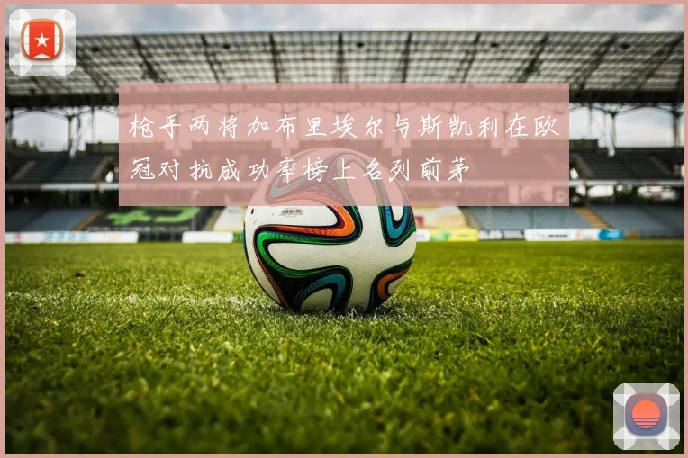 枪手两将加布里埃尔与斯凯利在欧冠对抗成功率榜上名列前茅