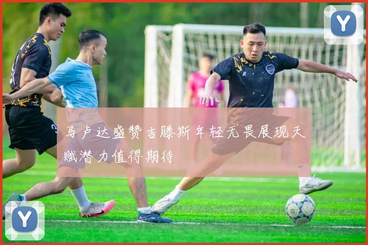 马卢达盛赞吉滕斯年轻无畏展现天赋潜力值得期待