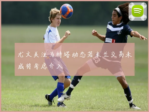 尤文关注马特塔动态若米兰交易未成将考虑介入