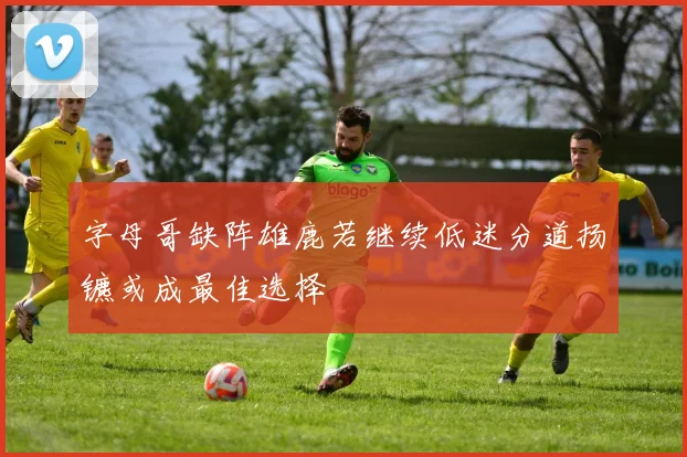 字母哥缺阵雄鹿若继续低迷分道扬镳或成最佳选择