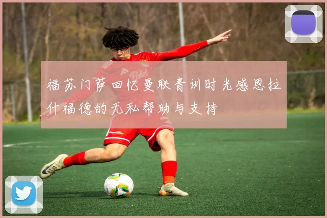 福苏门萨回忆曼联青训时光感恩拉什福德的无私帮助与支持