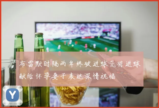 布雷默时隔两年终破进球荒将进球献给怀孕妻子表达深情祝福