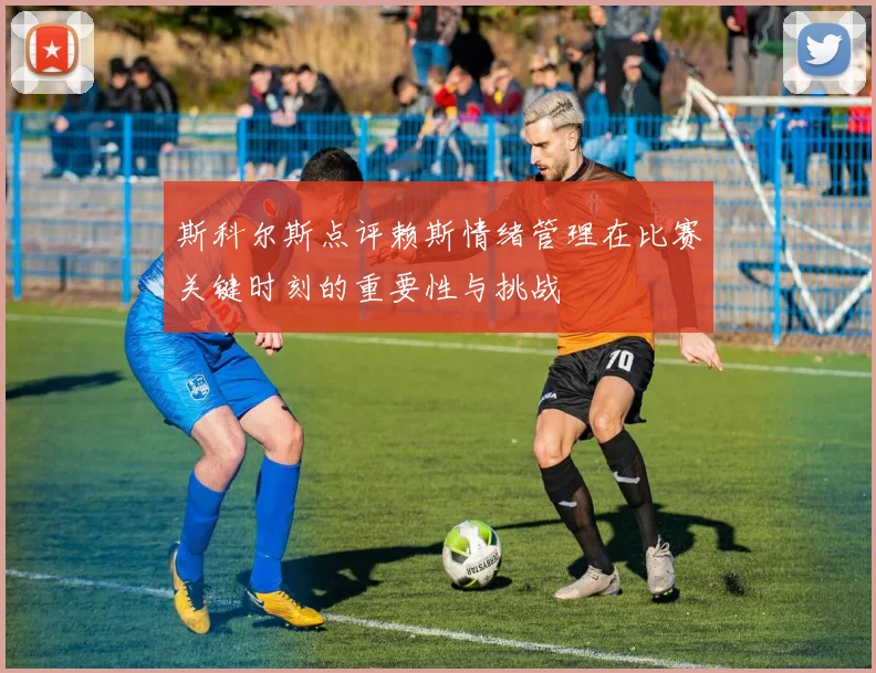 斯科尔斯点评赖斯情绪管理在比赛关键时刻的重要性与挑战