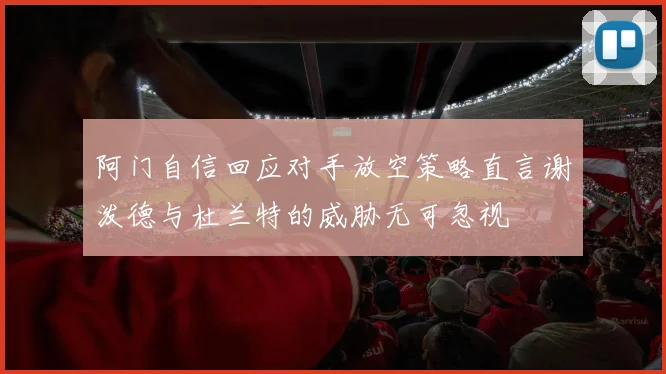 阿门自信回应对手放空策略直言谢泼德与杜兰特的威胁无可忽视