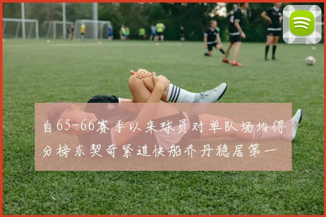 自65-66赛季以来球员对单队场均得分榜东契奇紧追快船乔丹稳居第一
