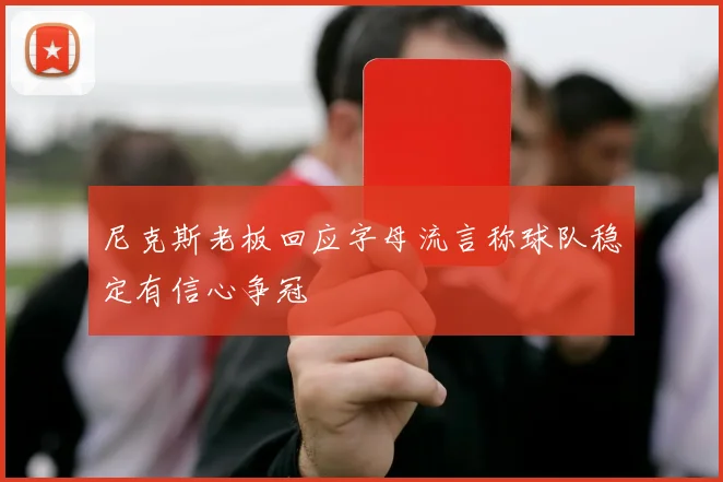 尼克斯老板回应字母流言称球队稳定有信心争冠