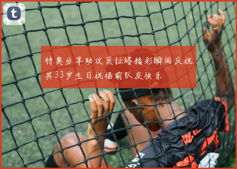特奥分享助攻莫拉塔精彩瞬间庆祝其33岁生日祝福前队友快乐